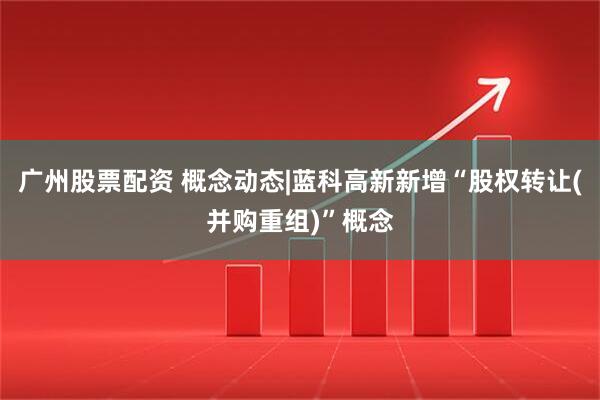 广州股票配资 概念动态|蓝科高新新增“股权转让(并购重组)”概念