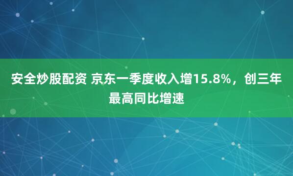 安全炒股配资 京东一季度收入增15.8%，创三年最高同比增速