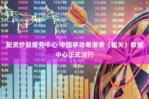 配资炒股服务中心 中国移动粤港澳（韶关）数据中心正式运行