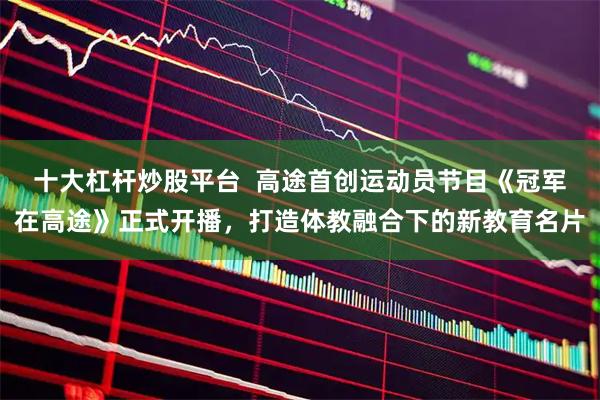 十大杠杆炒股平台  高途首创运动员节目《冠军在高途》正式开播，打造体教融合下的新教育名片