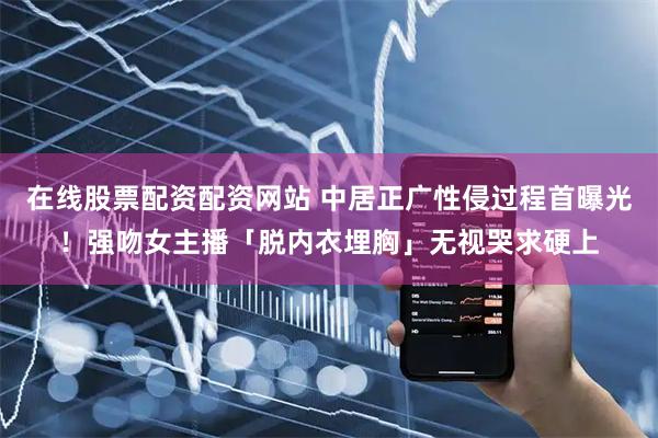 在线股票配资配资网站 中居正广性侵过程首曝光！强吻女主播「脱内衣埋胸」无视哭求硬上
