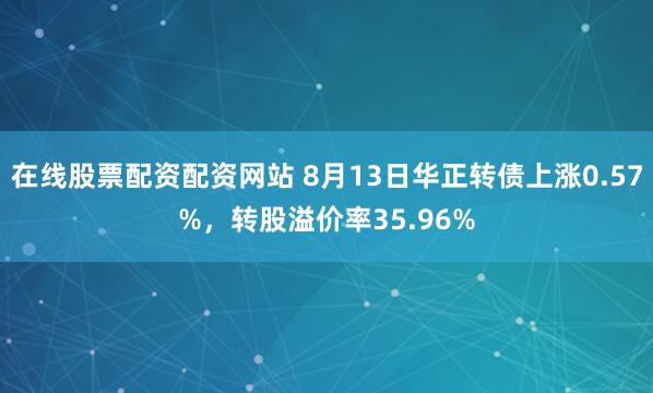 在线股票配资配资网站 8月13日华正转债上涨0.57%，转股溢价率35.96%