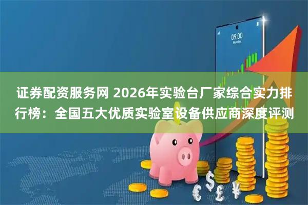证券配资服务网 2026年实验台厂家综合实力排行榜：全国五大优质实验室设备供应商深度评测