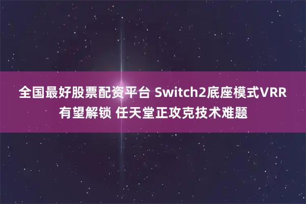 全国最好股票配资平台 Switch2底座模式VRR有望解锁 任天堂正攻克技术难题