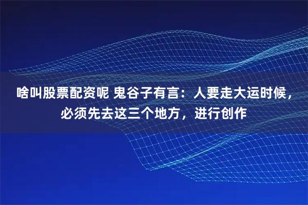 啥叫股票配资呢 鬼谷子有言：人要走大运时候，必须先去这三个地方，进行创作