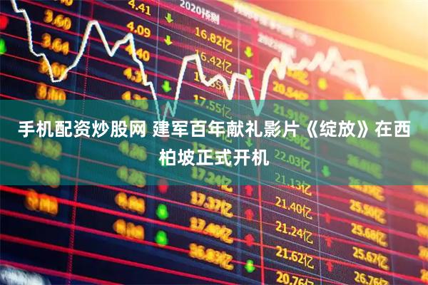 手机配资炒股网 建军百年献礼影片《绽放》在西柏坡正式开机