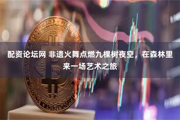 配资论坛网 非遗火舞点燃九棵树夜空，在森林里来一场艺术之旅